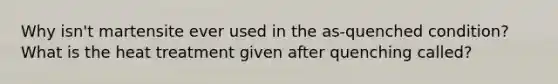 Why isn't martensite ever used in the as-quenched condition? What is the heat treatment given after quenching called?