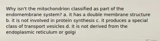 Why isn't the mitochondrion classified as part of the endomembrane system? a. it has a double membrane structure b. it is not involved in protein synthesis c. it produces a special class of transport vesicles d. it is not derived from the endoplasmic reticulum or golgi