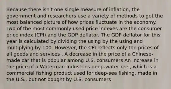 Because there isn't one single measure of inflation, the government and researchers use a variety of methods to get the most balanced picture of how prices fluctuate in the economy. Two of the most commonly used price indexes are the consumer price index (CPI) and the GDP deflator. The GDP deflator for this year is calculated by dividing the using by the using and multiplying by 100. However, the CPI reflects only the prices of all goods and services . A decrease in the price of a Chinese-made car that is popular among U.S. consumers An increase in the price of a Waterman Industries deep-water reel, which is a commercial fishing product used for deep-sea fishing, made in the U.S., but not bought by U.S. consumers