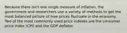 Because there isn't one single measure of inflation, the government and researchers use a variety of methods to get the most balanced picture of how prices fluctuate in the economy. Two of the most commonly used price indexes are the consumer price index (CPI) and the GDP deflator.