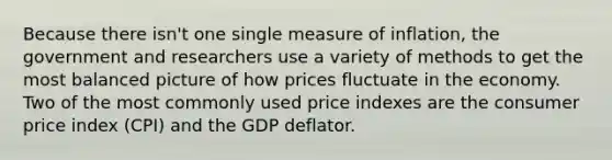 Because there isn't one single measure of inflation, the government and researchers use a variety of methods to get the most balanced picture of how prices fluctuate in the economy. Two of the most commonly used price indexes are the consumer price index (CPI) and the GDP deflator.