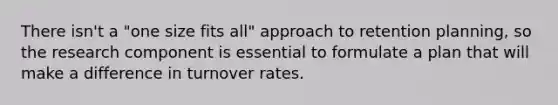 There isn't a "one size fits all" approach to retention planning, so the research component is essential to formulate a plan that will make a difference in turnover rates.