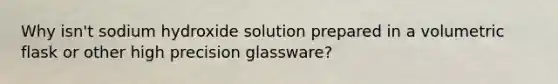 Why isn't sodium hydroxide solution prepared in a volumetric flask or other high precision glassware?