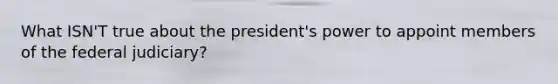 What ISN'T true about the president's power to appoint members of the federal judiciary?