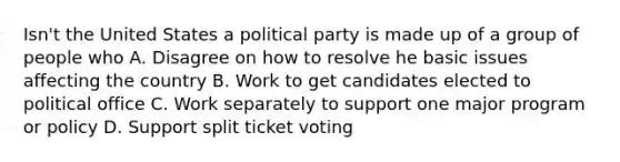 Isn't the United States a political party is made up of a group of people who A. Disagree on how to resolve he basic issues affecting the country B. Work to get candidates elected to political office C. Work separately to support one major program or policy D. Support split ticket voting