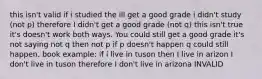 this isn't valid if i studied the ill get a good grade i didn't study (not p) therefore I didn't get a good grade (not q) this isn't true it's doesn't work both ways. You could still get a good grade it's not saying not q then not p if p doesn't happen q could still happen. book example: if i live in tuson then I live in arizon I don't live in tuson therefore I don't live in arizona INVALID