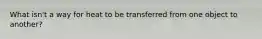 What isn't a way for heat to be transferred from one object to another?