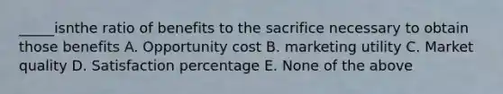 _____isnthe ratio of benefits to the sacrifice necessary to obtain those benefits A. Opportunity cost B. marketing utility C. Market quality D. Satisfaction percentage E. None of the above