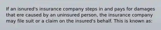 If an isnured's insurance company steps in and pays for damages that ere caused by an uninsured person, the insurance company may file suit or a claim on the insured's behalf. This is known as: