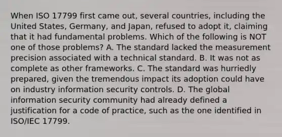 When ISO 17799 first came out, several countries, including the United States, Germany, and Japan, refused to adopt it, claiming that it had fundamental problems. Which of the following is NOT one of those problems? A. The standard lacked the measurement precision associated with a technical standard. B. It was not as complete as other frameworks. C. The standard was hurriedly prepared, given the tremendous impact its adoption could have on industry information security controls. D. The global information security community had already defined a justification for a code of practice, such as the one identified in ISO/IEC 17799.