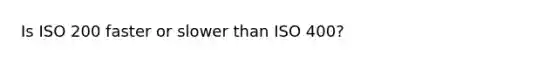 Is ISO 200 faster or slower than ISO 400?