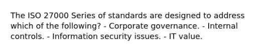 The ISO 27000 Series of standards are designed to address which of the following? - Corporate governance. - Internal controls. - Information security issues. - IT value.