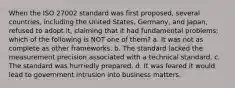 When the ISO 27002 standard was first proposed, several countries, including the United States, Germany, and Japan, refused to adopt it, claiming that it had fundamental problems; which of the following is NOT one of them? a. It was not as complete as other frameworks. b. The standard lacked the measurement precision associated with a technical standard. c. The standard was hurriedly prepared. d. It was feared it would lead to government intrusion into business matters.