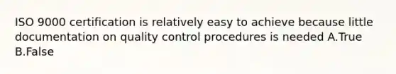 ISO 9000 certification is relatively easy to achieve because little documentation on quality control procedures is needed A.True B.False