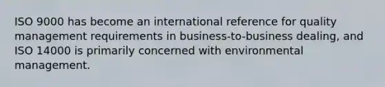 ISO 9000 has become an international reference for quality management requirements in business-to-business dealing, and ISO 14000 is primarily concerned with environmental management.