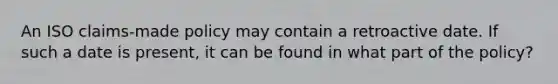 An ISO claims-made policy may contain a retroactive date. If such a date is present, it can be found in what part of the policy?