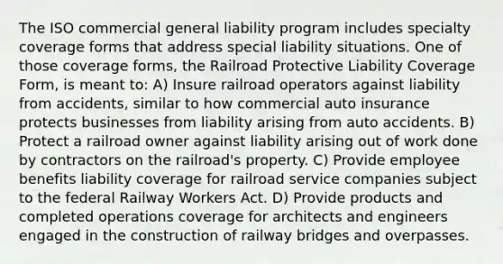 The ISO commercial general liability program includes specialty coverage forms that address special liability situations. One of those coverage forms, the Railroad Protective Liability Coverage Form, is meant to: A) Insure railroad operators against liability from accidents, similar to how commercial auto insurance protects businesses from liability arising from auto accidents. B) Protect a railroad owner against liability arising out of work done by contractors on the railroad's property. C) Provide employee benefits liability coverage for railroad service companies subject to the federal Railway Workers Act. D) Provide products and completed operations coverage for architects and engineers engaged in the construction of railway bridges and overpasses.