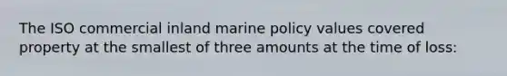 The ISO commercial inland marine policy values covered property at the smallest of three amounts at the time of loss: