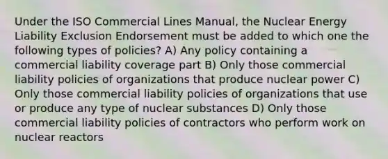 Under the ISO Commercial Lines Manual, the Nuclear Energy Liability Exclusion Endorsement must be added to which one the following types of policies? A) Any policy containing a commercial liability coverage part B) Only those commercial liability policies of organizations that produce nuclear power C) Only those commercial liability policies of organizations that use or produce any type of nuclear substances D) Only those commercial liability policies of contractors who perform work on nuclear reactors