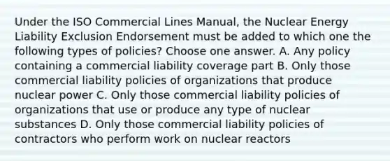 Under the ISO Commercial Lines Manual, the Nuclear Energy Liability Exclusion Endorsement must be added to which one the following types of policies? Choose one answer. A. Any policy containing a commercial liability coverage part B. Only those commercial liability policies of organizations that produce nuclear power C. Only those commercial liability policies of organizations that use or produce any type of nuclear substances D. Only those commercial liability policies of contractors who perform work on nuclear reactors