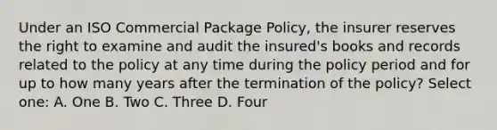 Under an ISO Commercial Package Policy, the insurer reserves the right to examine and audit the insured's books and records related to the policy at any time during the policy period and for up to how many years after the termination of the policy? Select one: A. One B. Two C. Three D. Four