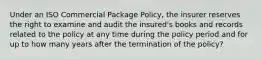 Under an ISO Commercial Package Policy, the insurer reserves the right to examine and audit the insured's books and records related to the policy at any time during the policy period and for up to how many years after the termination of the policy?