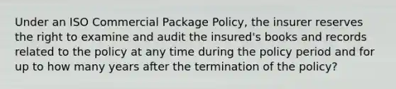 Under an ISO Commercial Package Policy, the insurer reserves the right to examine and audit the insured's books and records related to the policy at any time during the policy period and for up to how many years after the termination of the policy?