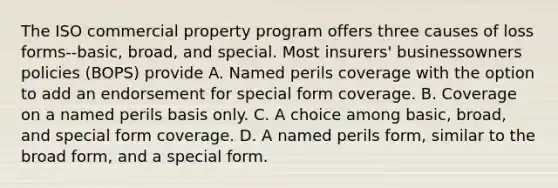 The ISO commercial property program offers three causes of loss forms--basic, broad, and special. Most insurers' businessowners policies (BOPS) provide A. Named perils coverage with the option to add an endorsement for special form coverage. B. Coverage on a named perils basis only. C. A choice among basic, broad, and special form coverage. D. A named perils form, similar to the broad form, and a special form.