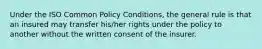 Under the ISO Common Policy Conditions, the general rule is that an insured may transfer his/her rights under the policy to another without the written consent of the insurer.