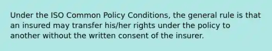 Under the ISO Common Policy Conditions, the general rule is that an insured may transfer his/her rights under the policy to another without the written consent of the insurer.