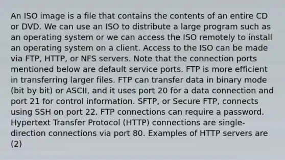 An ISO image is a file that contains the contents of an entire CD or DVD. We can use an ISO to distribute a large program such as an operating system or we can access the ISO remotely to install an operating system on a client. Access to the ISO can be made via FTP, HTTP, or NFS servers. Note that the connection ports mentioned below are default service ports. FTP is more efficient in transferring larger files. FTP can transfer data in binary mode (bit by bit) or ASCII, and it uses port 20 for a data connection and port 21 for control information. SFTP, or Secure FTP, connects using SSH on port 22. FTP connections can require a password. Hypertext Transfer Protocol (HTTP) connections are single-direction connections via port 80. Examples of HTTP servers are (2)