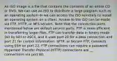 An ISO image is a file that contains the contents of an entire CD or DVD. We can use an ISO to distribute a large program such as an operating system or we can access the ISO remotely to install an operating system on a client. Access to the ISO can be made via FTP, HTTP, or NFS servers. Note that the connection ports mentioned below are default service ports. FTP is more efficient in transferring larger files. FTP can transfer data in binary mode (bit by bit) or ASCII, and it uses port 20 for a data connection and port 21 for control information. SFTP, or Secure FTP, connects using SSH on port 22. FTP connections can require a password. Hypertext Transfer Protocol (HTTP) connections are __ connections via port 80.