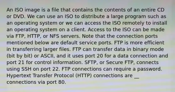 An ISO image is a file that contains the contents of an entire CD or DVD. We can use an ISO to distribute a large program such as an operating system or we can access the ISO remotely to install an operating system on a client. Access to the ISO can be made via FTP, HTTP, or NFS servers. Note that the connection ports mentioned below are default service ports. FTP is more efficient in transferring larger files. FTP can transfer data in binary mode (bit by bit) or ASCII, and it uses port 20 for a data connection and port 21 for control information. SFTP, or Secure FTP, connects using SSH on port 22. FTP connections can require a password. Hypertext Transfer Protocol (HTTP) connections are __ connections via port 80.