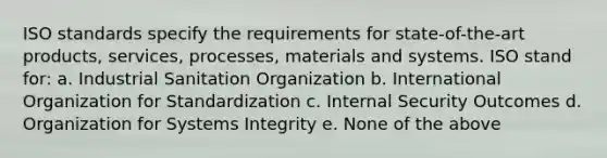 ISO standards specify the requirements for state-of-the-art products, services, processes, materials and systems. ISO stand for: a. Industrial Sanitation Organization b. International Organization for Standardization c. Internal Security Outcomes d. Organization for Systems Integrity e. None of the above