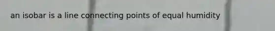 an isobar is a line connecting points of equal humidity