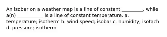 An isobar on a weather map is a line of constant _________, while a(n) ___________ is a line of constant temperature. a. temperature; isotherm b. wind speed; isobar c. humidity; isotach d. pressure; isotherm