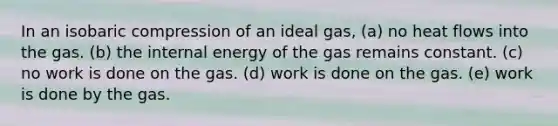 In an isobaric compression of an ideal gas, (a) no heat flows into the gas. (b) the internal energy of the gas remains constant. (c) no work is done on the gas. (d) work is done on the gas. (e) work is done by the gas.