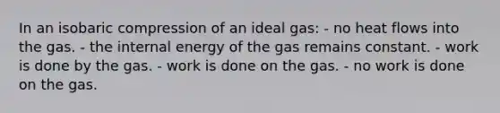 In an isobaric compression of an ideal gas: - no heat flows into the gas. - the internal energy of the gas remains constant. - work is done by the gas. - work is done on the gas. - no work is done on the gas.