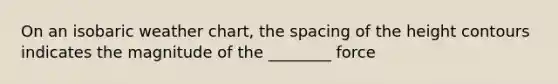 On an isobaric weather chart, the spacing of the height contours indicates the magnitude of the ________ force