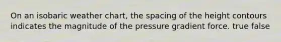 On an isobaric weather chart, the spacing of the height contours indicates the magnitude of the pressure gradient force. true false