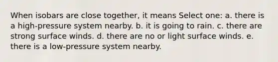 When isobars are close together, it means Select one: a. there is a high-pressure system nearby. b. it is going to rain. c. there are strong surface winds. d. there are no or light surface winds. e. there is a low-pressure system nearby.