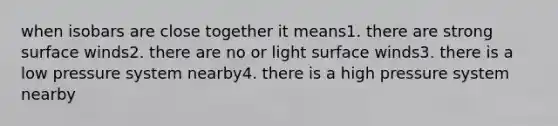 when isobars are close together it means1. there are strong surface winds2. there are no or light surface winds3. there is a low pressure system nearby4. there is a high pressure system nearby