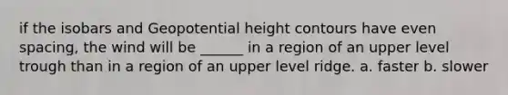 if the isobars and Geopotential height contours have even spacing, the wind will be ______ in a region of an upper level trough than in a region of an upper level ridge. a. faster b. slower