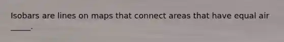 Isobars are lines on maps that connect areas that have equal air _____.