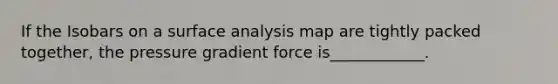 If the Isobars on a surface analysis map are tightly packed together, the pressure gradient force is____________.