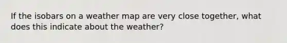 If the isobars on a weather map are very close together, what does this indicate about the weather?