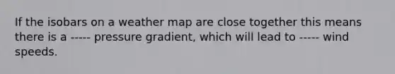 If the isobars on a weather map are close together this means there is a ----- pressure gradient, which will lead to ----- wind speeds.