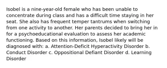 Isobel is a nine-year-old female who has been unable to concentrate during class and has a difficult time staying in her seat. She also has frequent temper tantrums when switching from one activity to another. Her parents decided to bring her in for a psychoeducational evaluation to assess her academic functioning. Based on this information, Isobel likely will be diagnosed with: a. Attention-Deficit Hyperactivity Disorder b. Conduct Disorder c. Oppositional Defiant Disorder d. Learning Disorder