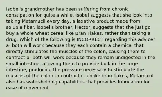 Isobel's grandmother has been suffering from chronic constipation for quite a while. Isobel suggests that she look into taking Metamucil every day, a laxative product made from soluble fiber. Isobel's brother, Hector, suggests that she just go buy a whole wheat cereal like Bran Flakes, rather than taking a drug. Which of the following is INCORRECT regarding this advice? a- both will work because they each contain a chemical that directly stimulates the muscles of the colon, causing them to contract b- both will work because they remain undigested in the small intestine, allowing them to provide bulk in the large intestine, producing the pressure necessary to stimulate the muscles of the colon to contract c- unlike bran flakes, Metamucil also has water-holding capabilities that provides lubrication for ease of movement