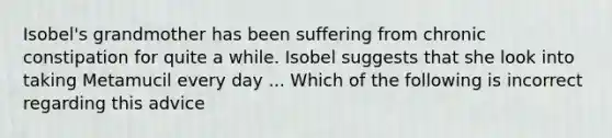 Isobel's grandmother has been suffering from chronic constipation for quite a while. Isobel suggests that she look into taking Metamucil every day ... Which of the following is incorrect regarding this advice